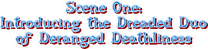 Scene One:
Introducing the Dreaded Duo
of Deranged Deathliness