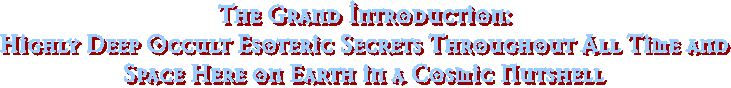 The Grand Introduction:
Highly Deep Occult Esoteric Secrets Throughout All Time and
Space Here on Earth in a Cosmic Nutshell